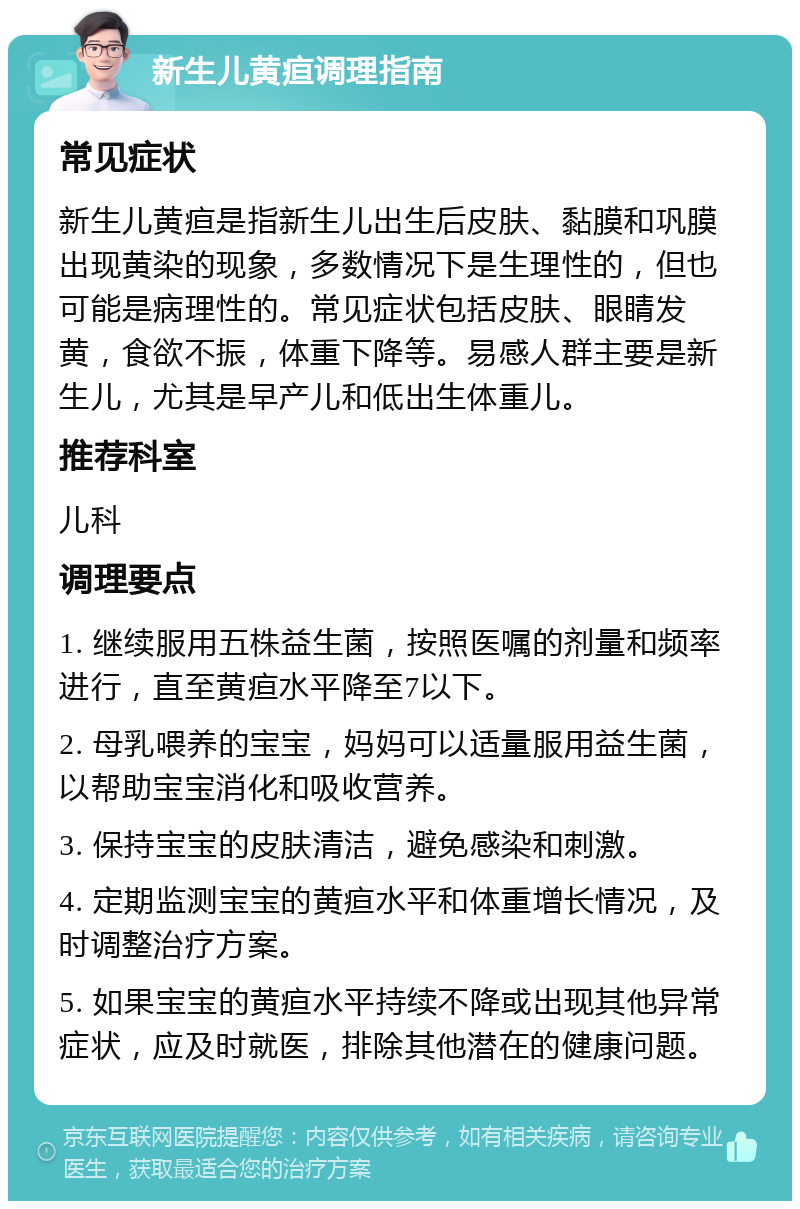 新生儿黄疸调理指南 常见症状 新生儿黄疸是指新生儿出生后皮肤、黏膜和巩膜出现黄染的现象，多数情况下是生理性的，但也可能是病理性的。常见症状包括皮肤、眼睛发黄，食欲不振，体重下降等。易感人群主要是新生儿，尤其是早产儿和低出生体重儿。 推荐科室 儿科 调理要点 1. 继续服用五株益生菌，按照医嘱的剂量和频率进行，直至黄疸水平降至7以下。 2. 母乳喂养的宝宝，妈妈可以适量服用益生菌，以帮助宝宝消化和吸收营养。 3. 保持宝宝的皮肤清洁，避免感染和刺激。 4. 定期监测宝宝的黄疸水平和体重增长情况，及时调整治疗方案。 5. 如果宝宝的黄疸水平持续不降或出现其他异常症状，应及时就医，排除其他潜在的健康问题。