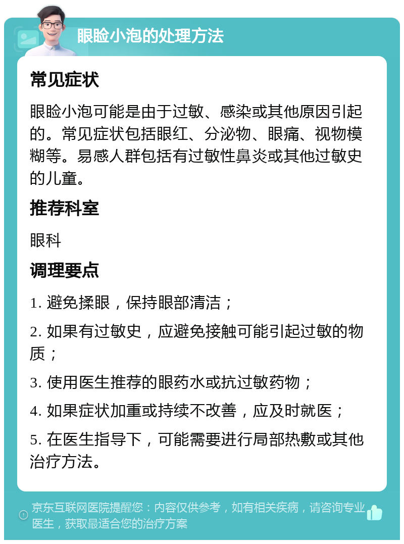 眼睑小泡的处理方法 常见症状 眼睑小泡可能是由于过敏、感染或其他原因引起的。常见症状包括眼红、分泌物、眼痛、视物模糊等。易感人群包括有过敏性鼻炎或其他过敏史的儿童。 推荐科室 眼科 调理要点 1. 避免揉眼，保持眼部清洁； 2. 如果有过敏史，应避免接触可能引起过敏的物质； 3. 使用医生推荐的眼药水或抗过敏药物； 4. 如果症状加重或持续不改善，应及时就医； 5. 在医生指导下，可能需要进行局部热敷或其他治疗方法。