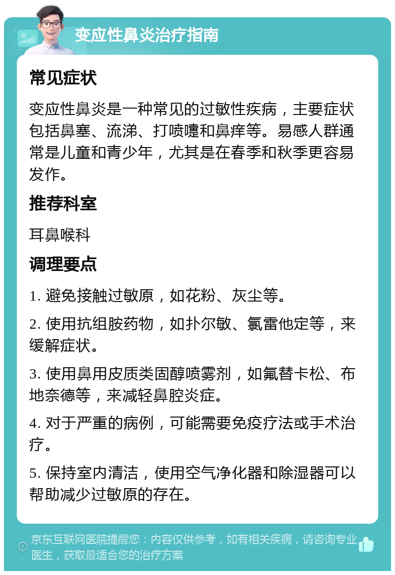 变应性鼻炎治疗指南 常见症状 变应性鼻炎是一种常见的过敏性疾病，主要症状包括鼻塞、流涕、打喷嚏和鼻痒等。易感人群通常是儿童和青少年，尤其是在春季和秋季更容易发作。 推荐科室 耳鼻喉科 调理要点 1. 避免接触过敏原，如花粉、灰尘等。 2. 使用抗组胺药物，如扑尔敏、氯雷他定等，来缓解症状。 3. 使用鼻用皮质类固醇喷雾剂，如氟替卡松、布地奈德等，来减轻鼻腔炎症。 4. 对于严重的病例，可能需要免疫疗法或手术治疗。 5. 保持室内清洁，使用空气净化器和除湿器可以帮助减少过敏原的存在。