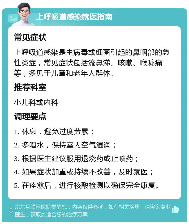 上呼吸道感染就医指南 常见症状 上呼吸道感染是由病毒或细菌引起的鼻咽部的急性炎症，常见症状包括流鼻涕、咳嗽、喉咙痛等，多见于儿童和老年人群体。 推荐科室 小儿科或内科 调理要点 1. 休息，避免过度劳累； 2. 多喝水，保持室内空气湿润； 3. 根据医生建议服用退烧药或止咳药； 4. 如果症状加重或持续不改善，及时就医； 5. 在痊愈后，进行核酸检测以确保完全康复。