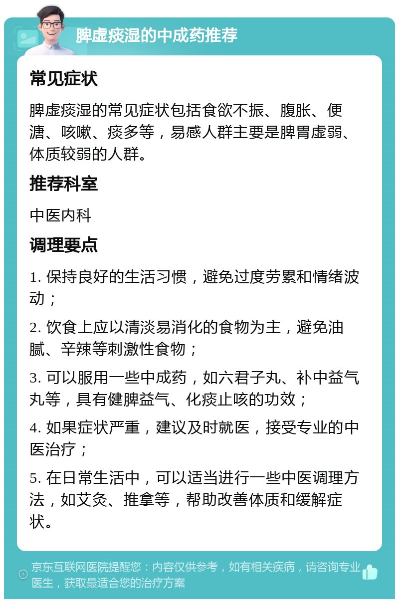 脾虚痰湿的中成药推荐 常见症状 脾虚痰湿的常见症状包括食欲不振、腹胀、便溏、咳嗽、痰多等，易感人群主要是脾胃虚弱、体质较弱的人群。 推荐科室 中医内科 调理要点 1. 保持良好的生活习惯，避免过度劳累和情绪波动； 2. 饮食上应以清淡易消化的食物为主，避免油腻、辛辣等刺激性食物； 3. 可以服用一些中成药，如六君子丸、补中益气丸等，具有健脾益气、化痰止咳的功效； 4. 如果症状严重，建议及时就医，接受专业的中医治疗； 5. 在日常生活中，可以适当进行一些中医调理方法，如艾灸、推拿等，帮助改善体质和缓解症状。