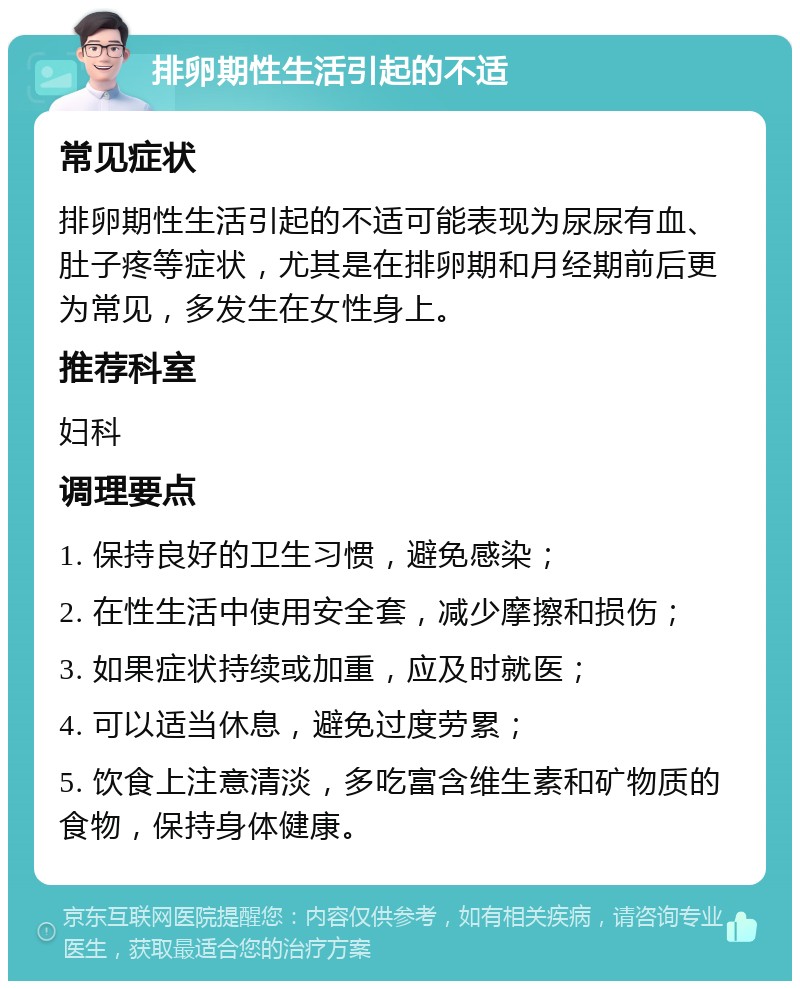 排卵期性生活引起的不适 常见症状 排卵期性生活引起的不适可能表现为尿尿有血、肚子疼等症状，尤其是在排卵期和月经期前后更为常见，多发生在女性身上。 推荐科室 妇科 调理要点 1. 保持良好的卫生习惯，避免感染； 2. 在性生活中使用安全套，减少摩擦和损伤； 3. 如果症状持续或加重，应及时就医； 4. 可以适当休息，避免过度劳累； 5. 饮食上注意清淡，多吃富含维生素和矿物质的食物，保持身体健康。