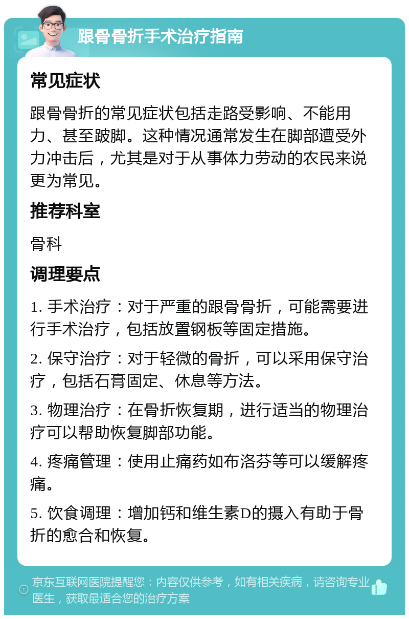 跟骨骨折手术治疗指南 常见症状 跟骨骨折的常见症状包括走路受影响、不能用力、甚至跛脚。这种情况通常发生在脚部遭受外力冲击后，尤其是对于从事体力劳动的农民来说更为常见。 推荐科室 骨科 调理要点 1. 手术治疗：对于严重的跟骨骨折，可能需要进行手术治疗，包括放置钢板等固定措施。 2. 保守治疗：对于轻微的骨折，可以采用保守治疗，包括石膏固定、休息等方法。 3. 物理治疗：在骨折恢复期，进行适当的物理治疗可以帮助恢复脚部功能。 4. 疼痛管理：使用止痛药如布洛芬等可以缓解疼痛。 5. 饮食调理：增加钙和维生素D的摄入有助于骨折的愈合和恢复。