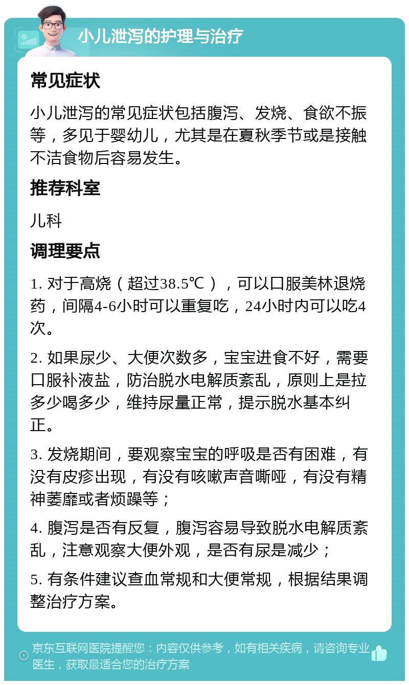 小儿泄泻的护理与治疗 常见症状 小儿泄泻的常见症状包括腹泻、发烧、食欲不振等，多见于婴幼儿，尤其是在夏秋季节或是接触不洁食物后容易发生。 推荐科室 儿科 调理要点 1. 对于高烧（超过38.5℃），可以口服美林退烧药，间隔4-6小时可以重复吃，24小时内可以吃4次。 2. 如果尿少、大便次数多，宝宝进食不好，需要口服补液盐，防治脱水电解质紊乱，原则上是拉多少喝多少，维持尿量正常，提示脱水基本纠正。 3. 发烧期间，要观察宝宝的呼吸是否有困难，有没有皮疹出现，有没有咳嗽声音嘶哑，有没有精神萎靡或者烦躁等； 4. 腹泻是否有反复，腹泻容易导致脱水电解质紊乱，注意观察大便外观，是否有尿是减少； 5. 有条件建议查血常规和大便常规，根据结果调整治疗方案。