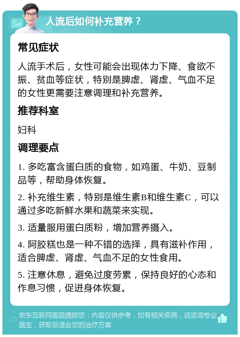 人流后如何补充营养？ 常见症状 人流手术后，女性可能会出现体力下降、食欲不振、贫血等症状，特别是脾虚、肾虚、气血不足的女性更需要注意调理和补充营养。 推荐科室 妇科 调理要点 1. 多吃富含蛋白质的食物，如鸡蛋、牛奶、豆制品等，帮助身体恢复。 2. 补充维生素，特别是维生素B和维生素C，可以通过多吃新鲜水果和蔬菜来实现。 3. 适量服用蛋白质粉，增加营养摄入。 4. 阿胶糕也是一种不错的选择，具有滋补作用，适合脾虚、肾虚、气血不足的女性食用。 5. 注意休息，避免过度劳累，保持良好的心态和作息习惯，促进身体恢复。