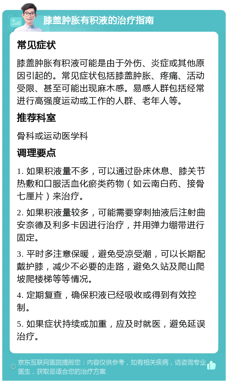 膝盖肿胀有积液的治疗指南 常见症状 膝盖肿胀有积液可能是由于外伤、炎症或其他原因引起的。常见症状包括膝盖肿胀、疼痛、活动受限、甚至可能出现麻木感。易感人群包括经常进行高强度运动或工作的人群、老年人等。 推荐科室 骨科或运动医学科 调理要点 1. 如果积液量不多，可以通过卧床休息、膝关节热敷和口服活血化瘀类药物（如云南白药、接骨七厘片）来治疗。 2. 如果积液量较多，可能需要穿刺抽液后注射曲安奈德及利多卡因进行治疗，并用弹力绷带进行固定。 3. 平时多注意保暖，避免受凉受潮，可以长期配戴护膝，减少不必要的走路，避免久站及爬山爬坡爬楼梯等等情况。 4. 定期复查，确保积液已经吸收或得到有效控制。 5. 如果症状持续或加重，应及时就医，避免延误治疗。