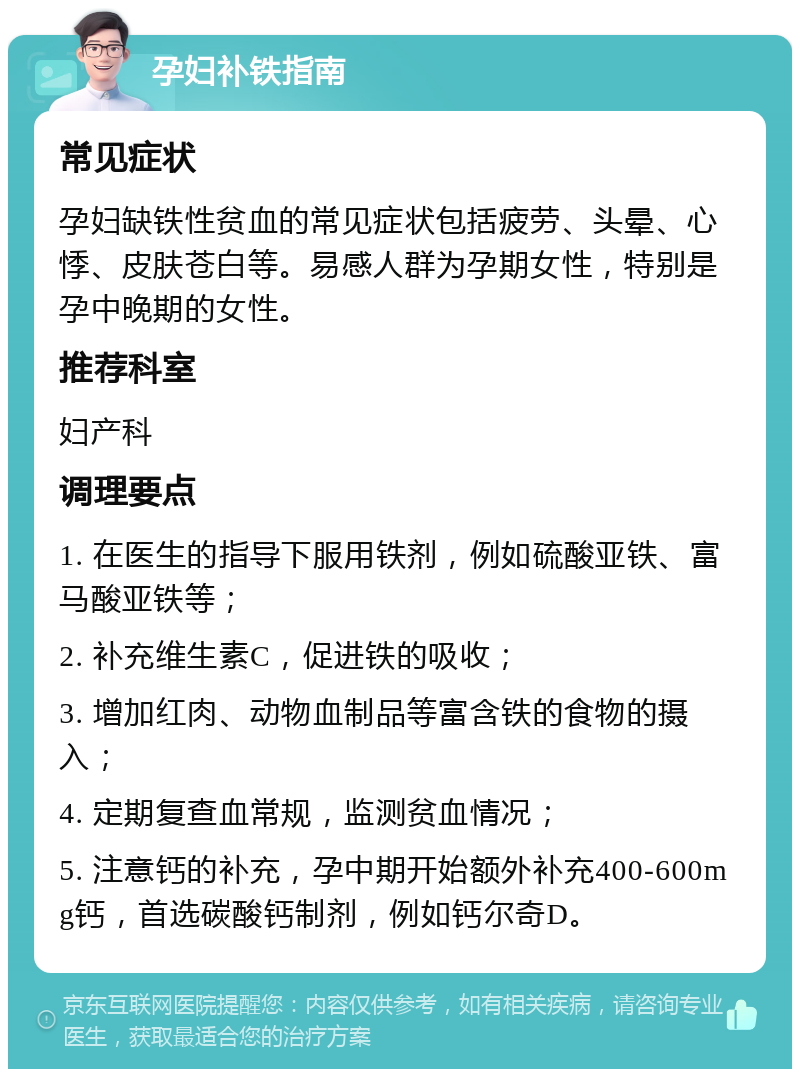 孕妇补铁指南 常见症状 孕妇缺铁性贫血的常见症状包括疲劳、头晕、心悸、皮肤苍白等。易感人群为孕期女性，特别是孕中晚期的女性。 推荐科室 妇产科 调理要点 1. 在医生的指导下服用铁剂，例如硫酸亚铁、富马酸亚铁等； 2. 补充维生素C，促进铁的吸收； 3. 增加红肉、动物血制品等富含铁的食物的摄入； 4. 定期复查血常规，监测贫血情况； 5. 注意钙的补充，孕中期开始额外补充400-600mg钙，首选碳酸钙制剂，例如钙尔奇D。