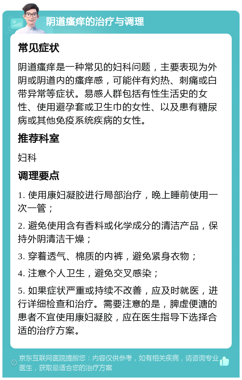 阴道瘙痒的治疗与调理 常见症状 阴道瘙痒是一种常见的妇科问题，主要表现为外阴或阴道内的瘙痒感，可能伴有灼热、刺痛或白带异常等症状。易感人群包括有性生活史的女性、使用避孕套或卫生巾的女性、以及患有糖尿病或其他免疫系统疾病的女性。 推荐科室 妇科 调理要点 1. 使用康妇凝胶进行局部治疗，晚上睡前使用一次一管； 2. 避免使用含有香料或化学成分的清洁产品，保持外阴清洁干燥； 3. 穿着透气、棉质的内裤，避免紧身衣物； 4. 注意个人卫生，避免交叉感染； 5. 如果症状严重或持续不改善，应及时就医，进行详细检查和治疗。需要注意的是，脾虚便溏的患者不宜使用康妇凝胶，应在医生指导下选择合适的治疗方案。