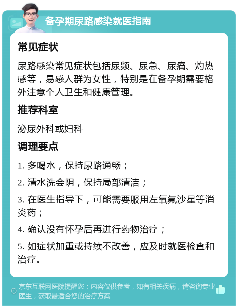 备孕期尿路感染就医指南 常见症状 尿路感染常见症状包括尿频、尿急、尿痛、灼热感等，易感人群为女性，特别是在备孕期需要格外注意个人卫生和健康管理。 推荐科室 泌尿外科或妇科 调理要点 1. 多喝水，保持尿路通畅； 2. 清水洗会阴，保持局部清洁； 3. 在医生指导下，可能需要服用左氧氟沙星等消炎药； 4. 确认没有怀孕后再进行药物治疗； 5. 如症状加重或持续不改善，应及时就医检查和治疗。