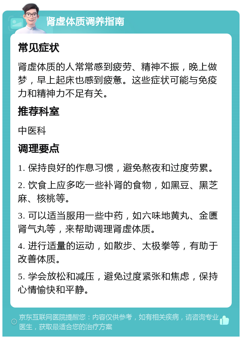 肾虚体质调养指南 常见症状 肾虚体质的人常常感到疲劳、精神不振，晚上做梦，早上起床也感到疲惫。这些症状可能与免疫力和精神力不足有关。 推荐科室 中医科 调理要点 1. 保持良好的作息习惯，避免熬夜和过度劳累。 2. 饮食上应多吃一些补肾的食物，如黑豆、黑芝麻、核桃等。 3. 可以适当服用一些中药，如六味地黄丸、金匮肾气丸等，来帮助调理肾虚体质。 4. 进行适量的运动，如散步、太极拳等，有助于改善体质。 5. 学会放松和减压，避免过度紧张和焦虑，保持心情愉快和平静。