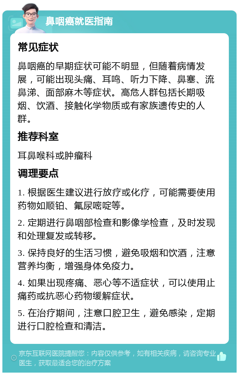 鼻咽癌就医指南 常见症状 鼻咽癌的早期症状可能不明显，但随着病情发展，可能出现头痛、耳鸣、听力下降、鼻塞、流鼻涕、面部麻木等症状。高危人群包括长期吸烟、饮酒、接触化学物质或有家族遗传史的人群。 推荐科室 耳鼻喉科或肿瘤科 调理要点 1. 根据医生建议进行放疗或化疗，可能需要使用药物如顺铂、氟尿嘧啶等。 2. 定期进行鼻咽部检查和影像学检查，及时发现和处理复发或转移。 3. 保持良好的生活习惯，避免吸烟和饮酒，注意营养均衡，增强身体免疫力。 4. 如果出现疼痛、恶心等不适症状，可以使用止痛药或抗恶心药物缓解症状。 5. 在治疗期间，注意口腔卫生，避免感染，定期进行口腔检查和清洁。