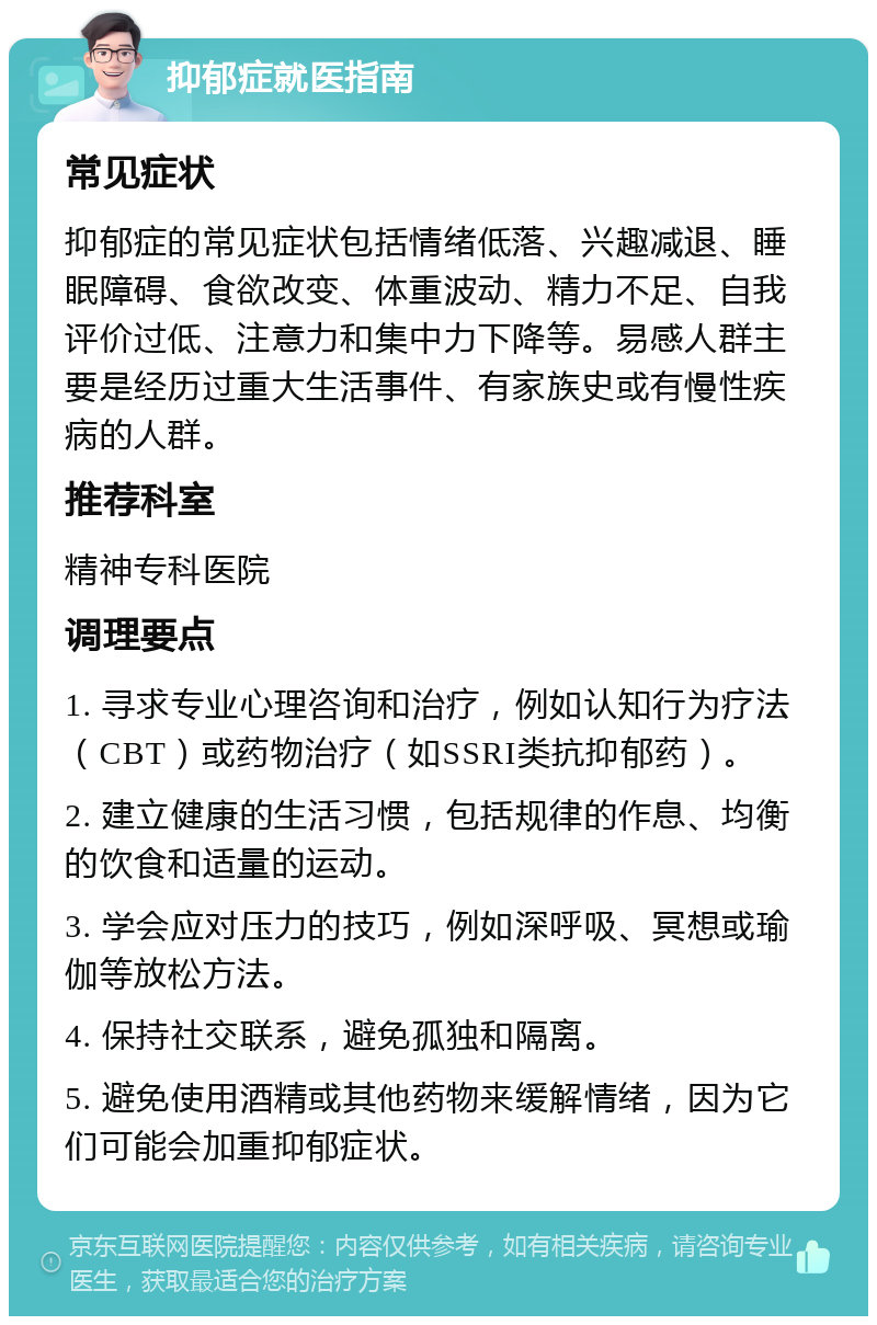 抑郁症就医指南 常见症状 抑郁症的常见症状包括情绪低落、兴趣减退、睡眠障碍、食欲改变、体重波动、精力不足、自我评价过低、注意力和集中力下降等。易感人群主要是经历过重大生活事件、有家族史或有慢性疾病的人群。 推荐科室 精神专科医院 调理要点 1. 寻求专业心理咨询和治疗，例如认知行为疗法（CBT）或药物治疗（如SSRI类抗抑郁药）。 2. 建立健康的生活习惯，包括规律的作息、均衡的饮食和适量的运动。 3. 学会应对压力的技巧，例如深呼吸、冥想或瑜伽等放松方法。 4. 保持社交联系，避免孤独和隔离。 5. 避免使用酒精或其他药物来缓解情绪，因为它们可能会加重抑郁症状。