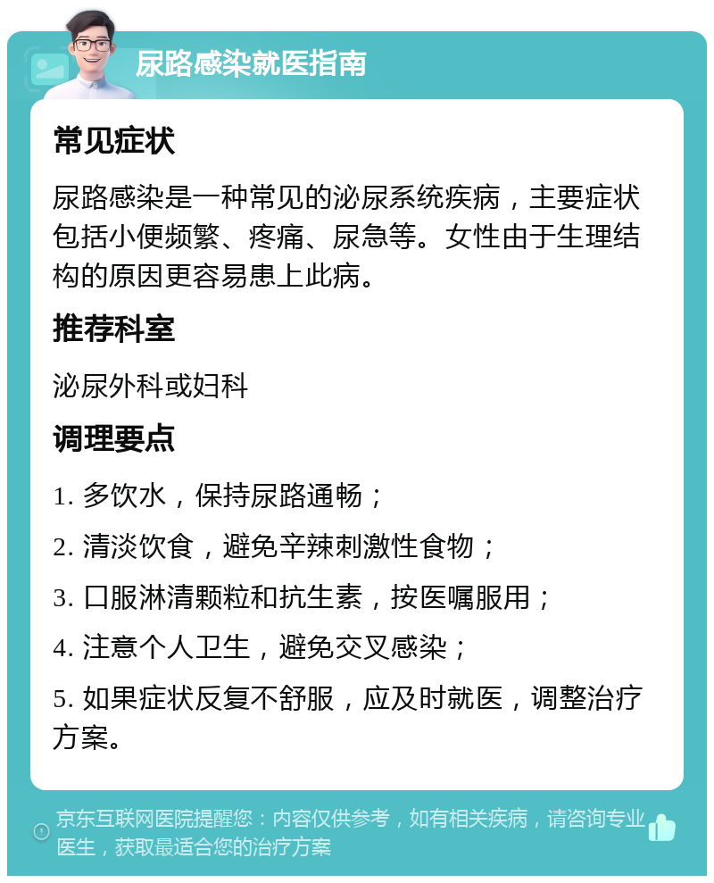 尿路感染就医指南 常见症状 尿路感染是一种常见的泌尿系统疾病，主要症状包括小便频繁、疼痛、尿急等。女性由于生理结构的原因更容易患上此病。 推荐科室 泌尿外科或妇科 调理要点 1. 多饮水，保持尿路通畅； 2. 清淡饮食，避免辛辣刺激性食物； 3. 口服淋清颗粒和抗生素，按医嘱服用； 4. 注意个人卫生，避免交叉感染； 5. 如果症状反复不舒服，应及时就医，调整治疗方案。