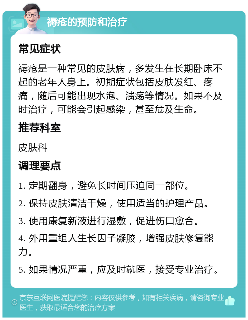 褥疮的预防和治疗 常见症状 褥疮是一种常见的皮肤病，多发生在长期卧床不起的老年人身上。初期症状包括皮肤发红、疼痛，随后可能出现水泡、溃疡等情况。如果不及时治疗，可能会引起感染，甚至危及生命。 推荐科室 皮肤科 调理要点 1. 定期翻身，避免长时间压迫同一部位。 2. 保持皮肤清洁干燥，使用适当的护理产品。 3. 使用康复新液进行湿敷，促进伤口愈合。 4. 外用重组人生长因子凝胶，增强皮肤修复能力。 5. 如果情况严重，应及时就医，接受专业治疗。