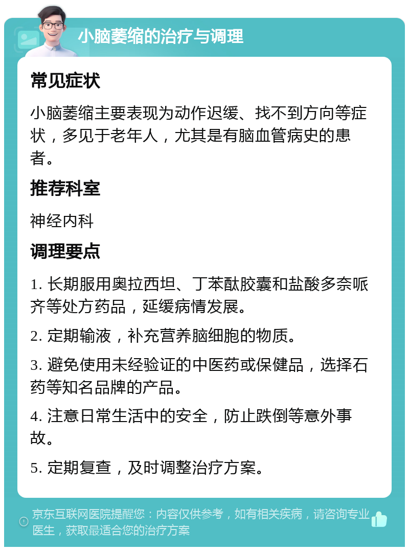 小脑萎缩的治疗与调理 常见症状 小脑萎缩主要表现为动作迟缓、找不到方向等症状，多见于老年人，尤其是有脑血管病史的患者。 推荐科室 神经内科 调理要点 1. 长期服用奥拉西坦、丁苯酞胶囊和盐酸多奈哌齐等处方药品，延缓病情发展。 2. 定期输液，补充营养脑细胞的物质。 3. 避免使用未经验证的中医药或保健品，选择石药等知名品牌的产品。 4. 注意日常生活中的安全，防止跌倒等意外事故。 5. 定期复查，及时调整治疗方案。