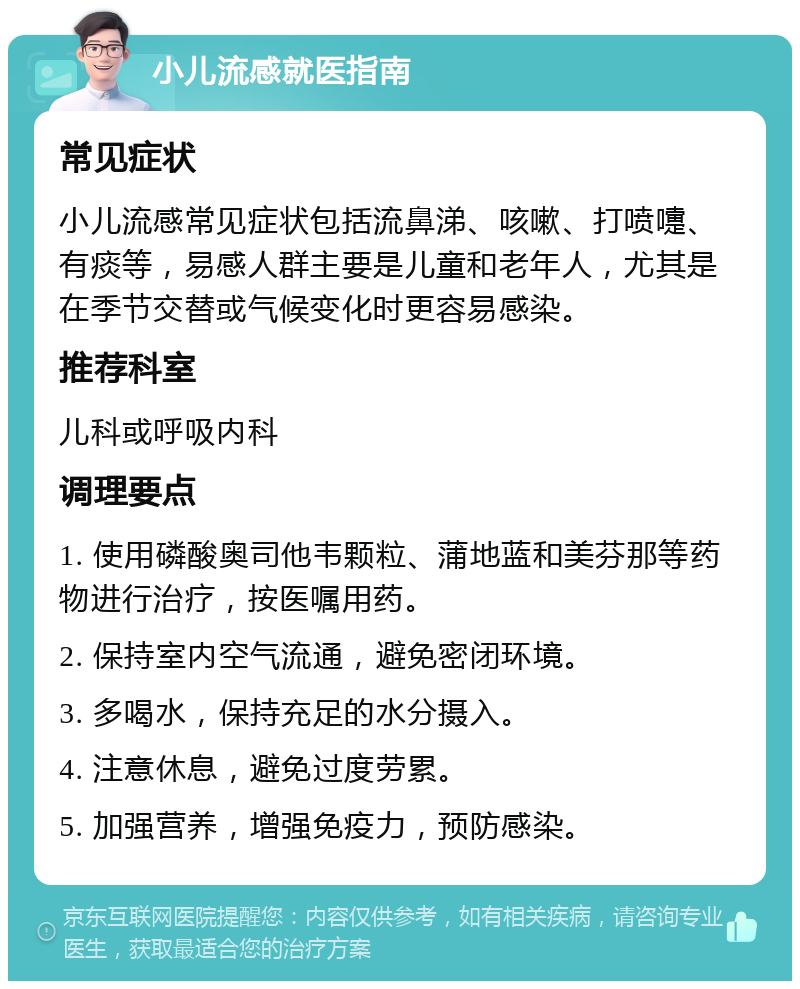 小儿流感就医指南 常见症状 小儿流感常见症状包括流鼻涕、咳嗽、打喷嚏、有痰等，易感人群主要是儿童和老年人，尤其是在季节交替或气候变化时更容易感染。 推荐科室 儿科或呼吸内科 调理要点 1. 使用磷酸奥司他韦颗粒、蒲地蓝和美芬那等药物进行治疗，按医嘱用药。 2. 保持室内空气流通，避免密闭环境。 3. 多喝水，保持充足的水分摄入。 4. 注意休息，避免过度劳累。 5. 加强营养，增强免疫力，预防感染。