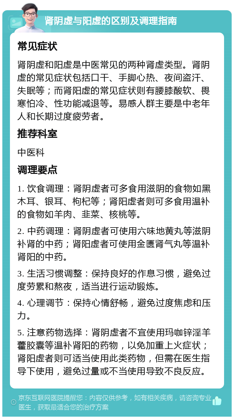 肾阴虚与阳虚的区别及调理指南 常见症状 肾阴虚和阳虚是中医常见的两种肾虚类型。肾阴虚的常见症状包括口干、手脚心热、夜间盗汗、失眠等；而肾阳虚的常见症状则有腰膝酸软、畏寒怕冷、性功能减退等。易感人群主要是中老年人和长期过度疲劳者。 推荐科室 中医科 调理要点 1. 饮食调理：肾阴虚者可多食用滋阴的食物如黑木耳、银耳、枸杞等；肾阳虚者则可多食用温补的食物如羊肉、韭菜、核桃等。 2. 中药调理：肾阴虚者可使用六味地黄丸等滋阴补肾的中药；肾阳虚者可使用金匮肾气丸等温补肾阳的中药。 3. 生活习惯调整：保持良好的作息习惯，避免过度劳累和熬夜，适当进行运动锻炼。 4. 心理调节：保持心情舒畅，避免过度焦虑和压力。 5. 注意药物选择：肾阴虚者不宜使用玛咖锌淫羊藿胶囊等温补肾阳的药物，以免加重上火症状；肾阳虚者则可适当使用此类药物，但需在医生指导下使用，避免过量或不当使用导致不良反应。