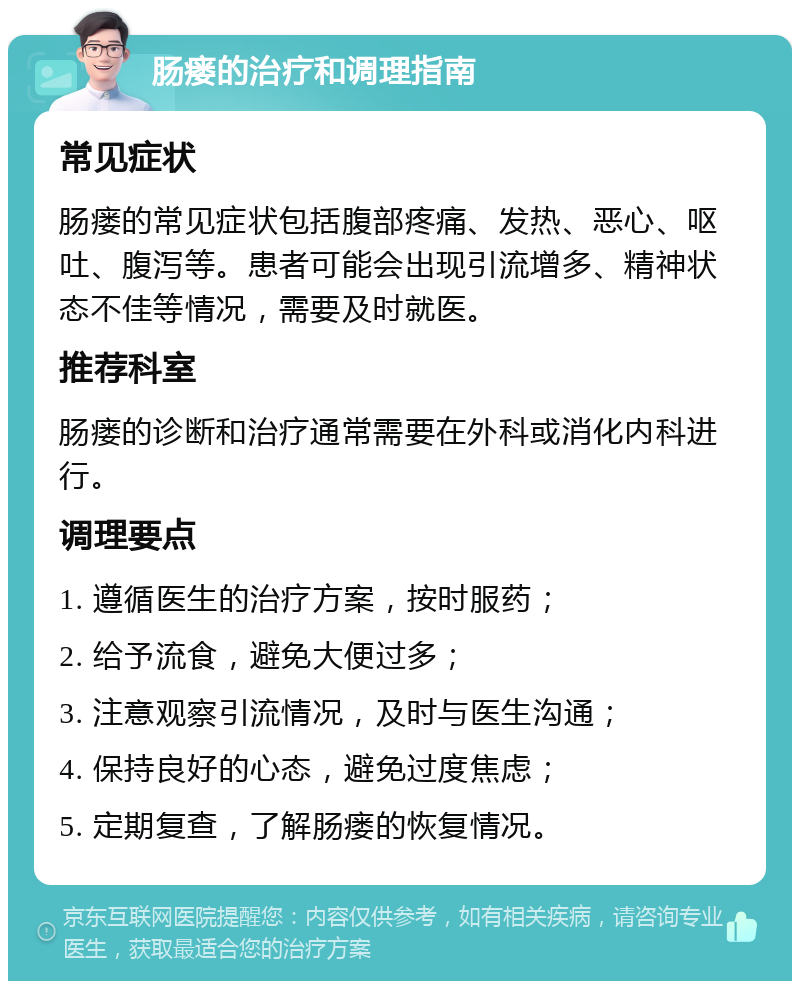 肠瘘的治疗和调理指南 常见症状 肠瘘的常见症状包括腹部疼痛、发热、恶心、呕吐、腹泻等。患者可能会出现引流增多、精神状态不佳等情况，需要及时就医。 推荐科室 肠瘘的诊断和治疗通常需要在外科或消化内科进行。 调理要点 1. 遵循医生的治疗方案，按时服药； 2. 给予流食，避免大便过多； 3. 注意观察引流情况，及时与医生沟通； 4. 保持良好的心态，避免过度焦虑； 5. 定期复查，了解肠瘘的恢复情况。