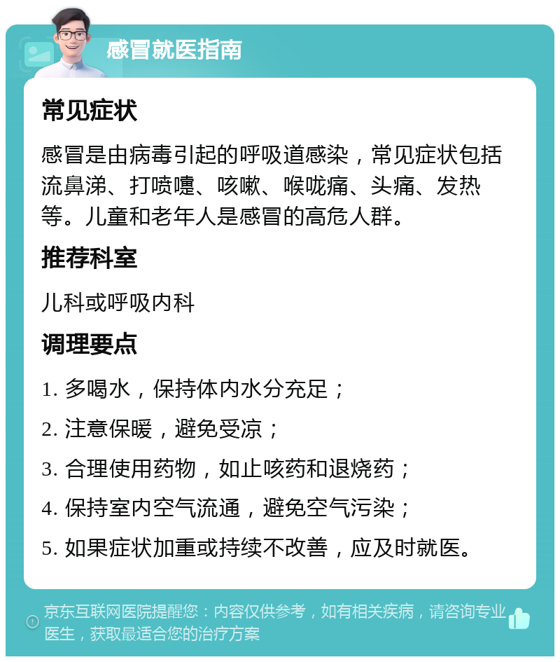 感冒就医指南 常见症状 感冒是由病毒引起的呼吸道感染，常见症状包括流鼻涕、打喷嚏、咳嗽、喉咙痛、头痛、发热等。儿童和老年人是感冒的高危人群。 推荐科室 儿科或呼吸内科 调理要点 1. 多喝水，保持体内水分充足； 2. 注意保暖，避免受凉； 3. 合理使用药物，如止咳药和退烧药； 4. 保持室内空气流通，避免空气污染； 5. 如果症状加重或持续不改善，应及时就医。