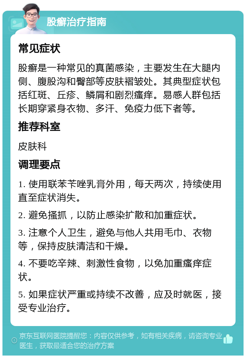 股癣治疗指南 常见症状 股癣是一种常见的真菌感染，主要发生在大腿内侧、腹股沟和臀部等皮肤褶皱处。其典型症状包括红斑、丘疹、鳞屑和剧烈瘙痒。易感人群包括长期穿紧身衣物、多汗、免疫力低下者等。 推荐科室 皮肤科 调理要点 1. 使用联苯苄唑乳膏外用，每天两次，持续使用直至症状消失。 2. 避免搔抓，以防止感染扩散和加重症状。 3. 注意个人卫生，避免与他人共用毛巾、衣物等，保持皮肤清洁和干燥。 4. 不要吃辛辣、刺激性食物，以免加重瘙痒症状。 5. 如果症状严重或持续不改善，应及时就医，接受专业治疗。