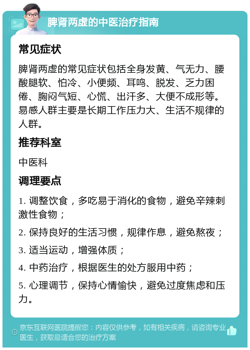 脾肾两虚的中医治疗指南 常见症状 脾肾两虚的常见症状包括全身发黄、气无力、腰酸腿软、怕冷、小便频、耳鸣、脱发、乏力困倦、胸闷气短、心慌、出汗多、大便不成形等。易感人群主要是长期工作压力大、生活不规律的人群。 推荐科室 中医科 调理要点 1. 调整饮食，多吃易于消化的食物，避免辛辣刺激性食物； 2. 保持良好的生活习惯，规律作息，避免熬夜； 3. 适当运动，增强体质； 4. 中药治疗，根据医生的处方服用中药； 5. 心理调节，保持心情愉快，避免过度焦虑和压力。