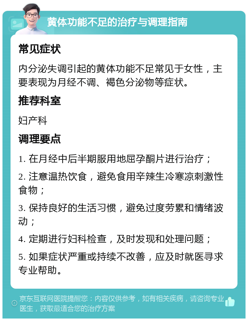 黄体功能不足的治疗与调理指南 常见症状 内分泌失调引起的黄体功能不足常见于女性，主要表现为月经不调、褐色分泌物等症状。 推荐科室 妇产科 调理要点 1. 在月经中后半期服用地屈孕酮片进行治疗； 2. 注意温热饮食，避免食用辛辣生冷寒凉刺激性食物； 3. 保持良好的生活习惯，避免过度劳累和情绪波动； 4. 定期进行妇科检查，及时发现和处理问题； 5. 如果症状严重或持续不改善，应及时就医寻求专业帮助。