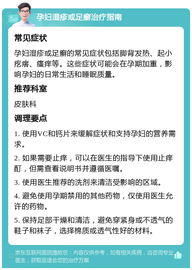 孕妇湿疹或足癣治疗指南 常见症状 孕妇湿疹或足癣的常见症状包括脚背发热、起小疙瘩、瘙痒等。这些症状可能会在孕期加重，影响孕妇的日常生活和睡眠质量。 推荐科室 皮肤科 调理要点 1. 使用VC和钙片来缓解症状和支持孕妇的营养需求。 2. 如果需要止痒，可以在医生的指导下使用止痒酊，但需查看说明书并遵循医嘱。 3. 使用医生推荐的洗剂来清洁受影响的区域。 4. 避免使用孕期禁用的其他药物，仅使用医生允许的药物。 5. 保持足部干燥和清洁，避免穿紧身或不透气的鞋子和袜子，选择棉质或透气性好的材料。