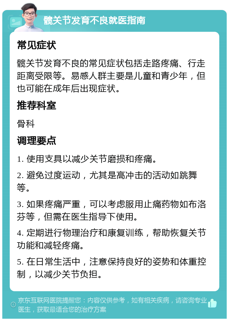 髋关节发育不良就医指南 常见症状 髋关节发育不良的常见症状包括走路疼痛、行走距离受限等。易感人群主要是儿童和青少年，但也可能在成年后出现症状。 推荐科室 骨科 调理要点 1. 使用支具以减少关节磨损和疼痛。 2. 避免过度运动，尤其是高冲击的活动如跳舞等。 3. 如果疼痛严重，可以考虑服用止痛药物如布洛芬等，但需在医生指导下使用。 4. 定期进行物理治疗和康复训练，帮助恢复关节功能和减轻疼痛。 5. 在日常生活中，注意保持良好的姿势和体重控制，以减少关节负担。