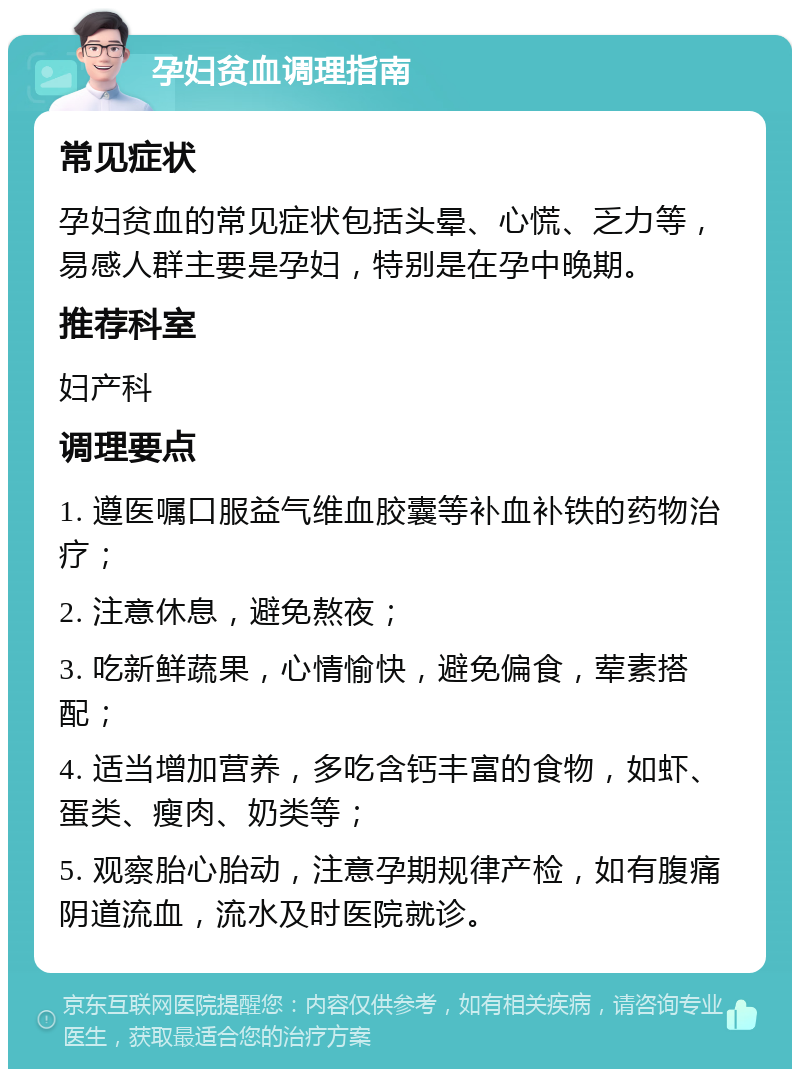 孕妇贫血调理指南 常见症状 孕妇贫血的常见症状包括头晕、心慌、乏力等，易感人群主要是孕妇，特别是在孕中晚期。 推荐科室 妇产科 调理要点 1. 遵医嘱口服益气维血胶囊等补血补铁的药物治疗； 2. 注意休息，避免熬夜； 3. 吃新鲜蔬果，心情愉快，避免偏食，荤素搭配； 4. 适当增加营养，多吃含钙丰富的食物，如虾、蛋类、瘦肉、奶类等； 5. 观察胎心胎动，注意孕期规律产检，如有腹痛阴道流血，流水及时医院就诊。