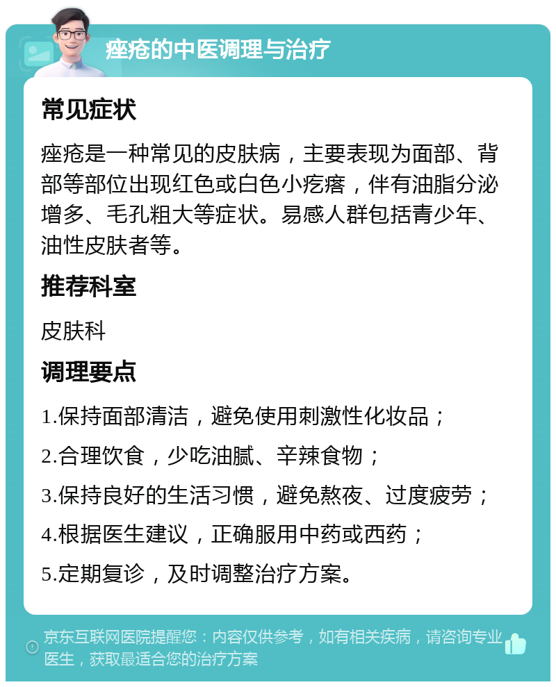 痤疮的中医调理与治疗 常见症状 痤疮是一种常见的皮肤病，主要表现为面部、背部等部位出现红色或白色小疙瘩，伴有油脂分泌增多、毛孔粗大等症状。易感人群包括青少年、油性皮肤者等。 推荐科室 皮肤科 调理要点 1.保持面部清洁，避免使用刺激性化妆品； 2.合理饮食，少吃油腻、辛辣食物； 3.保持良好的生活习惯，避免熬夜、过度疲劳； 4.根据医生建议，正确服用中药或西药； 5.定期复诊，及时调整治疗方案。