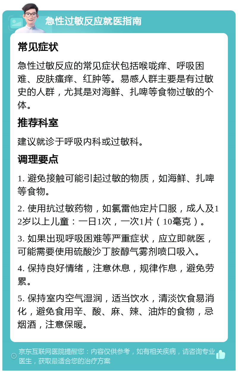 急性过敏反应就医指南 常见症状 急性过敏反应的常见症状包括喉咙痒、呼吸困难、皮肤瘙痒、红肿等。易感人群主要是有过敏史的人群，尤其是对海鲜、扎啤等食物过敏的个体。 推荐科室 建议就诊于呼吸内科或过敏科。 调理要点 1. 避免接触可能引起过敏的物质，如海鲜、扎啤等食物。 2. 使用抗过敏药物，如氯雷他定片口服，成人及12岁以上儿童：一日1次，一次1片（10毫克）。 3. 如果出现呼吸困难等严重症状，应立即就医，可能需要使用硫酸沙丁胺醇气雾剂喷口吸入。 4. 保持良好情绪，注意休息，规律作息，避免劳累。 5. 保持室内空气湿润，适当饮水，清淡饮食易消化，避免食用辛、酸、麻、辣、油炸的食物，忌烟酒，注意保暖。