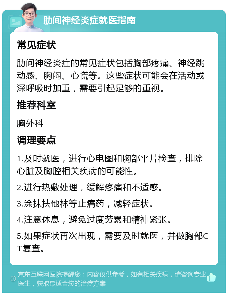 肋间神经炎症就医指南 常见症状 肋间神经炎症的常见症状包括胸部疼痛、神经跳动感、胸闷、心慌等。这些症状可能会在活动或深呼吸时加重，需要引起足够的重视。 推荐科室 胸外科 调理要点 1.及时就医，进行心电图和胸部平片检查，排除心脏及胸腔相关疾病的可能性。 2.进行热敷处理，缓解疼痛和不适感。 3.涂抹扶他林等止痛药，减轻症状。 4.注意休息，避免过度劳累和精神紧张。 5.如果症状再次出现，需要及时就医，并做胸部CT复查。