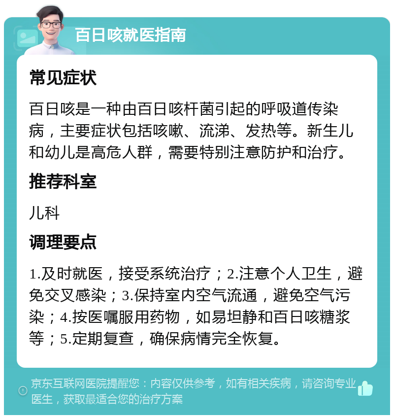 百日咳就医指南 常见症状 百日咳是一种由百日咳杆菌引起的呼吸道传染病，主要症状包括咳嗽、流涕、发热等。新生儿和幼儿是高危人群，需要特别注意防护和治疗。 推荐科室 儿科 调理要点 1.及时就医，接受系统治疗；2.注意个人卫生，避免交叉感染；3.保持室内空气流通，避免空气污染；4.按医嘱服用药物，如易坦静和百日咳糖浆等；5.定期复查，确保病情完全恢复。