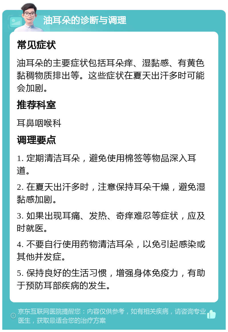 油耳朵的诊断与调理 常见症状 油耳朵的主要症状包括耳朵痒、湿黏感、有黄色黏稠物质排出等。这些症状在夏天出汗多时可能会加剧。 推荐科室 耳鼻咽喉科 调理要点 1. 定期清洁耳朵，避免使用棉签等物品深入耳道。 2. 在夏天出汗多时，注意保持耳朵干燥，避免湿黏感加剧。 3. 如果出现耳痛、发热、奇痒难忍等症状，应及时就医。 4. 不要自行使用药物清洁耳朵，以免引起感染或其他并发症。 5. 保持良好的生活习惯，增强身体免疫力，有助于预防耳部疾病的发生。