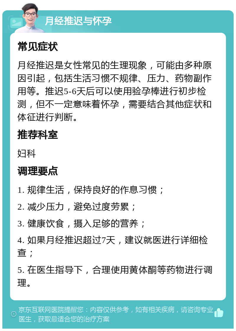 月经推迟与怀孕 常见症状 月经推迟是女性常见的生理现象，可能由多种原因引起，包括生活习惯不规律、压力、药物副作用等。推迟5-6天后可以使用验孕棒进行初步检测，但不一定意味着怀孕，需要结合其他症状和体征进行判断。 推荐科室 妇科 调理要点 1. 规律生活，保持良好的作息习惯； 2. 减少压力，避免过度劳累； 3. 健康饮食，摄入足够的营养； 4. 如果月经推迟超过7天，建议就医进行详细检查； 5. 在医生指导下，合理使用黄体酮等药物进行调理。