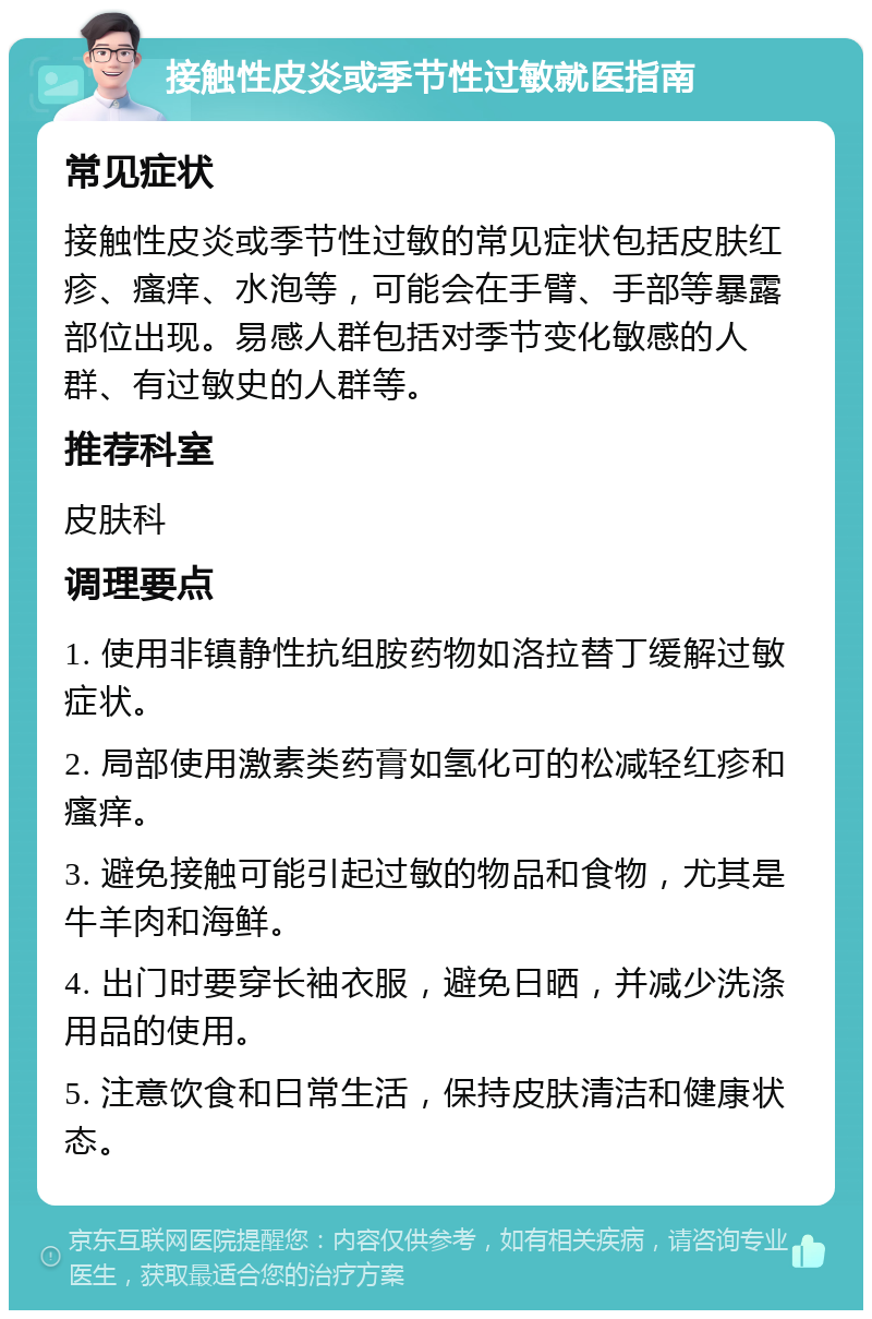 接触性皮炎或季节性过敏就医指南 常见症状 接触性皮炎或季节性过敏的常见症状包括皮肤红疹、瘙痒、水泡等，可能会在手臂、手部等暴露部位出现。易感人群包括对季节变化敏感的人群、有过敏史的人群等。 推荐科室 皮肤科 调理要点 1. 使用非镇静性抗组胺药物如洛拉替丁缓解过敏症状。 2. 局部使用激素类药膏如氢化可的松减轻红疹和瘙痒。 3. 避免接触可能引起过敏的物品和食物，尤其是牛羊肉和海鲜。 4. 出门时要穿长袖衣服，避免日晒，并减少洗涤用品的使用。 5. 注意饮食和日常生活，保持皮肤清洁和健康状态。