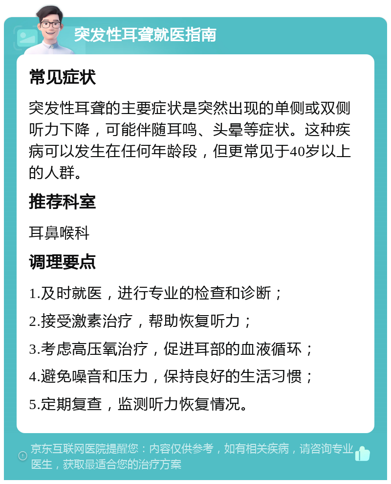 突发性耳聋就医指南 常见症状 突发性耳聋的主要症状是突然出现的单侧或双侧听力下降，可能伴随耳鸣、头晕等症状。这种疾病可以发生在任何年龄段，但更常见于40岁以上的人群。 推荐科室 耳鼻喉科 调理要点 1.及时就医，进行专业的检查和诊断； 2.接受激素治疗，帮助恢复听力； 3.考虑高压氧治疗，促进耳部的血液循环； 4.避免噪音和压力，保持良好的生活习惯； 5.定期复查，监测听力恢复情况。