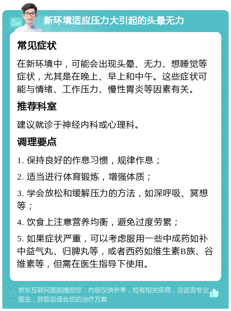 新环境适应压力大引起的头晕无力 常见症状 在新环境中，可能会出现头晕、无力、想睡觉等症状，尤其是在晚上、早上和中午。这些症状可能与情绪、工作压力、慢性胃炎等因素有关。 推荐科室 建议就诊于神经内科或心理科。 调理要点 1. 保持良好的作息习惯，规律作息； 2. 适当进行体育锻炼，增强体质； 3. 学会放松和缓解压力的方法，如深呼吸、冥想等； 4. 饮食上注意营养均衡，避免过度劳累； 5. 如果症状严重，可以考虑服用一些中成药如补中益气丸、归脾丸等，或者西药如维生素B族、谷维素等，但需在医生指导下使用。