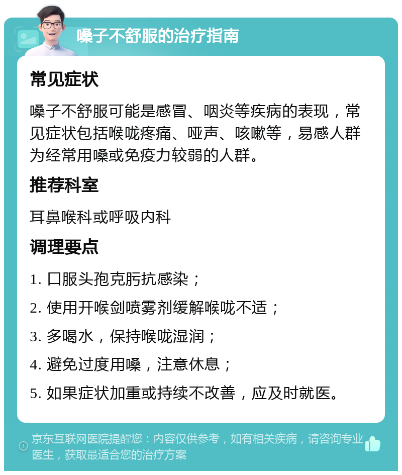 嗓子不舒服的治疗指南 常见症状 嗓子不舒服可能是感冒、咽炎等疾病的表现，常见症状包括喉咙疼痛、哑声、咳嗽等，易感人群为经常用嗓或免疫力较弱的人群。 推荐科室 耳鼻喉科或呼吸内科 调理要点 1. 口服头孢克肟抗感染； 2. 使用开喉剑喷雾剂缓解喉咙不适； 3. 多喝水，保持喉咙湿润； 4. 避免过度用嗓，注意休息； 5. 如果症状加重或持续不改善，应及时就医。