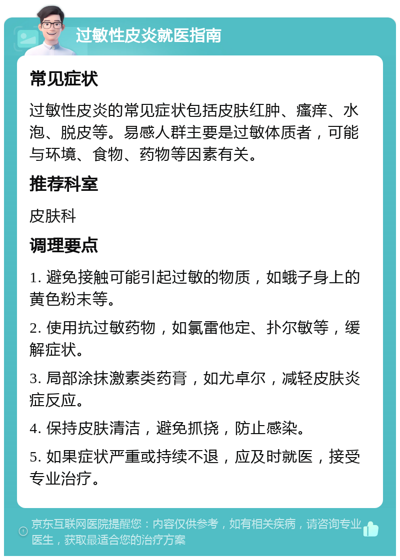 过敏性皮炎就医指南 常见症状 过敏性皮炎的常见症状包括皮肤红肿、瘙痒、水泡、脱皮等。易感人群主要是过敏体质者，可能与环境、食物、药物等因素有关。 推荐科室 皮肤科 调理要点 1. 避免接触可能引起过敏的物质，如蛾子身上的黄色粉末等。 2. 使用抗过敏药物，如氯雷他定、扑尔敏等，缓解症状。 3. 局部涂抹激素类药膏，如尤卓尔，减轻皮肤炎症反应。 4. 保持皮肤清洁，避免抓挠，防止感染。 5. 如果症状严重或持续不退，应及时就医，接受专业治疗。