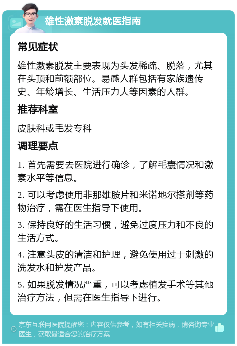 雄性激素脱发就医指南 常见症状 雄性激素脱发主要表现为头发稀疏、脱落，尤其在头顶和前额部位。易感人群包括有家族遗传史、年龄增长、生活压力大等因素的人群。 推荐科室 皮肤科或毛发专科 调理要点 1. 首先需要去医院进行确诊，了解毛囊情况和激素水平等信息。 2. 可以考虑使用非那雄胺片和米诺地尔搽剂等药物治疗，需在医生指导下使用。 3. 保持良好的生活习惯，避免过度压力和不良的生活方式。 4. 注意头皮的清洁和护理，避免使用过于刺激的洗发水和护发产品。 5. 如果脱发情况严重，可以考虑植发手术等其他治疗方法，但需在医生指导下进行。