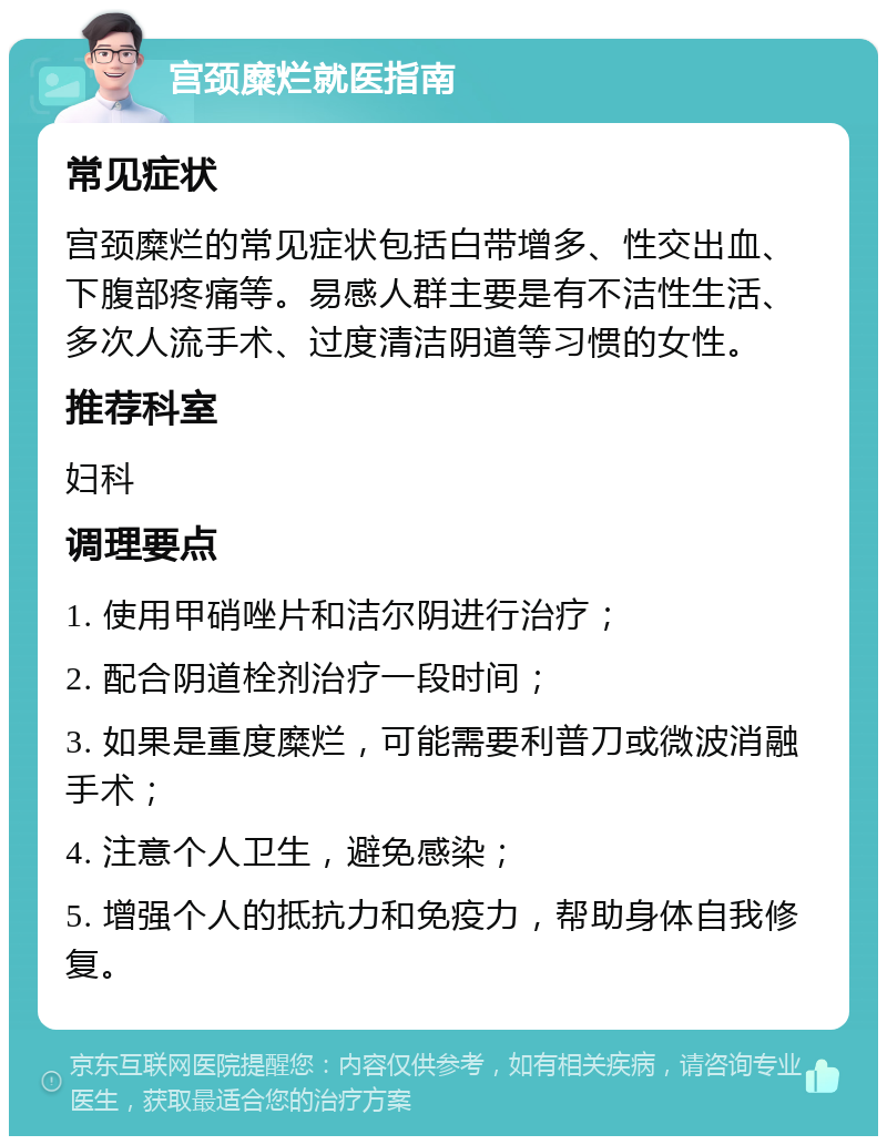 宫颈糜烂就医指南 常见症状 宫颈糜烂的常见症状包括白带增多、性交出血、下腹部疼痛等。易感人群主要是有不洁性生活、多次人流手术、过度清洁阴道等习惯的女性。 推荐科室 妇科 调理要点 1. 使用甲硝唑片和洁尔阴进行治疗； 2. 配合阴道栓剂治疗一段时间； 3. 如果是重度糜烂，可能需要利普刀或微波消融手术； 4. 注意个人卫生，避免感染； 5. 增强个人的抵抗力和免疫力，帮助身体自我修复。