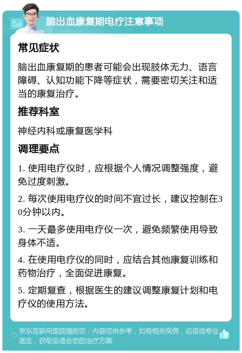 脑出血康复期电疗注意事项 常见症状 脑出血康复期的患者可能会出现肢体无力、语言障碍、认知功能下降等症状，需要密切关注和适当的康复治疗。 推荐科室 神经内科或康复医学科 调理要点 1. 使用电疗仪时，应根据个人情况调整强度，避免过度刺激。 2. 每次使用电疗仪的时间不宜过长，建议控制在30分钟以内。 3. 一天最多使用电疗仪一次，避免频繁使用导致身体不适。 4. 在使用电疗仪的同时，应结合其他康复训练和药物治疗，全面促进康复。 5. 定期复查，根据医生的建议调整康复计划和电疗仪的使用方法。