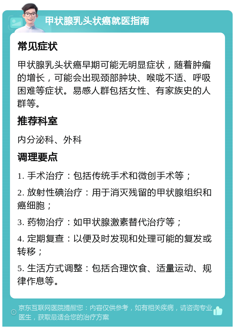 甲状腺乳头状癌就医指南 常见症状 甲状腺乳头状癌早期可能无明显症状，随着肿瘤的增长，可能会出现颈部肿块、喉咙不适、呼吸困难等症状。易感人群包括女性、有家族史的人群等。 推荐科室 内分泌科、外科 调理要点 1. 手术治疗：包括传统手术和微创手术等； 2. 放射性碘治疗：用于消灭残留的甲状腺组织和癌细胞； 3. 药物治疗：如甲状腺激素替代治疗等； 4. 定期复查：以便及时发现和处理可能的复发或转移； 5. 生活方式调整：包括合理饮食、适量运动、规律作息等。