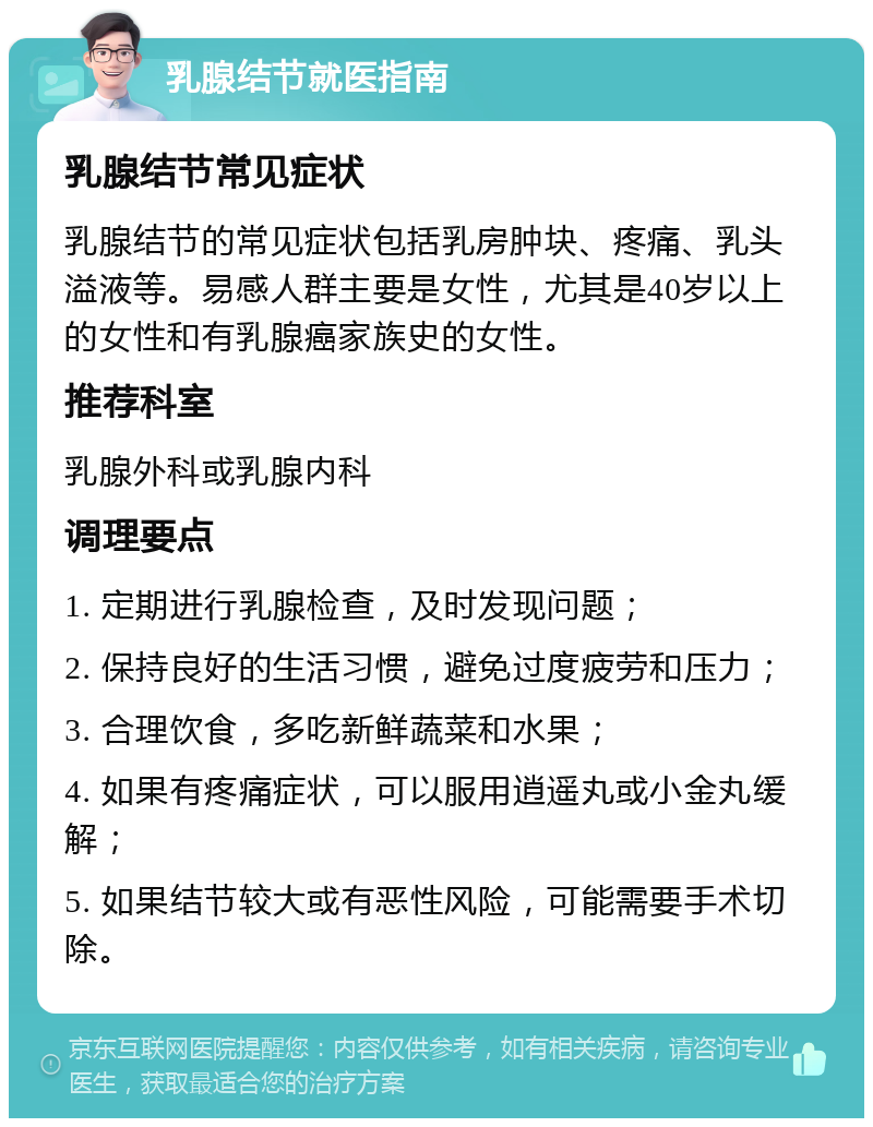 乳腺结节就医指南 乳腺结节常见症状 乳腺结节的常见症状包括乳房肿块、疼痛、乳头溢液等。易感人群主要是女性，尤其是40岁以上的女性和有乳腺癌家族史的女性。 推荐科室 乳腺外科或乳腺内科 调理要点 1. 定期进行乳腺检查，及时发现问题； 2. 保持良好的生活习惯，避免过度疲劳和压力； 3. 合理饮食，多吃新鲜蔬菜和水果； 4. 如果有疼痛症状，可以服用逍遥丸或小金丸缓解； 5. 如果结节较大或有恶性风险，可能需要手术切除。