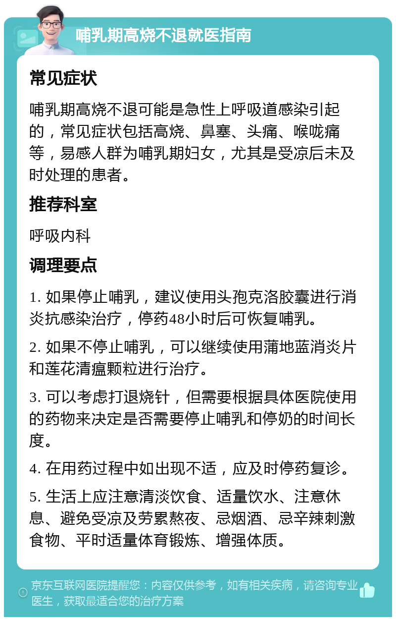 哺乳期高烧不退就医指南 常见症状 哺乳期高烧不退可能是急性上呼吸道感染引起的，常见症状包括高烧、鼻塞、头痛、喉咙痛等，易感人群为哺乳期妇女，尤其是受凉后未及时处理的患者。 推荐科室 呼吸内科 调理要点 1. 如果停止哺乳，建议使用头孢克洛胶囊进行消炎抗感染治疗，停药48小时后可恢复哺乳。 2. 如果不停止哺乳，可以继续使用蒲地蓝消炎片和莲花清瘟颗粒进行治疗。 3. 可以考虑打退烧针，但需要根据具体医院使用的药物来决定是否需要停止哺乳和停奶的时间长度。 4. 在用药过程中如出现不适，应及时停药复诊。 5. 生活上应注意清淡饮食、适量饮水、注意休息、避免受凉及劳累熬夜、忌烟酒、忌辛辣刺激食物、平时适量体育锻炼、增强体质。