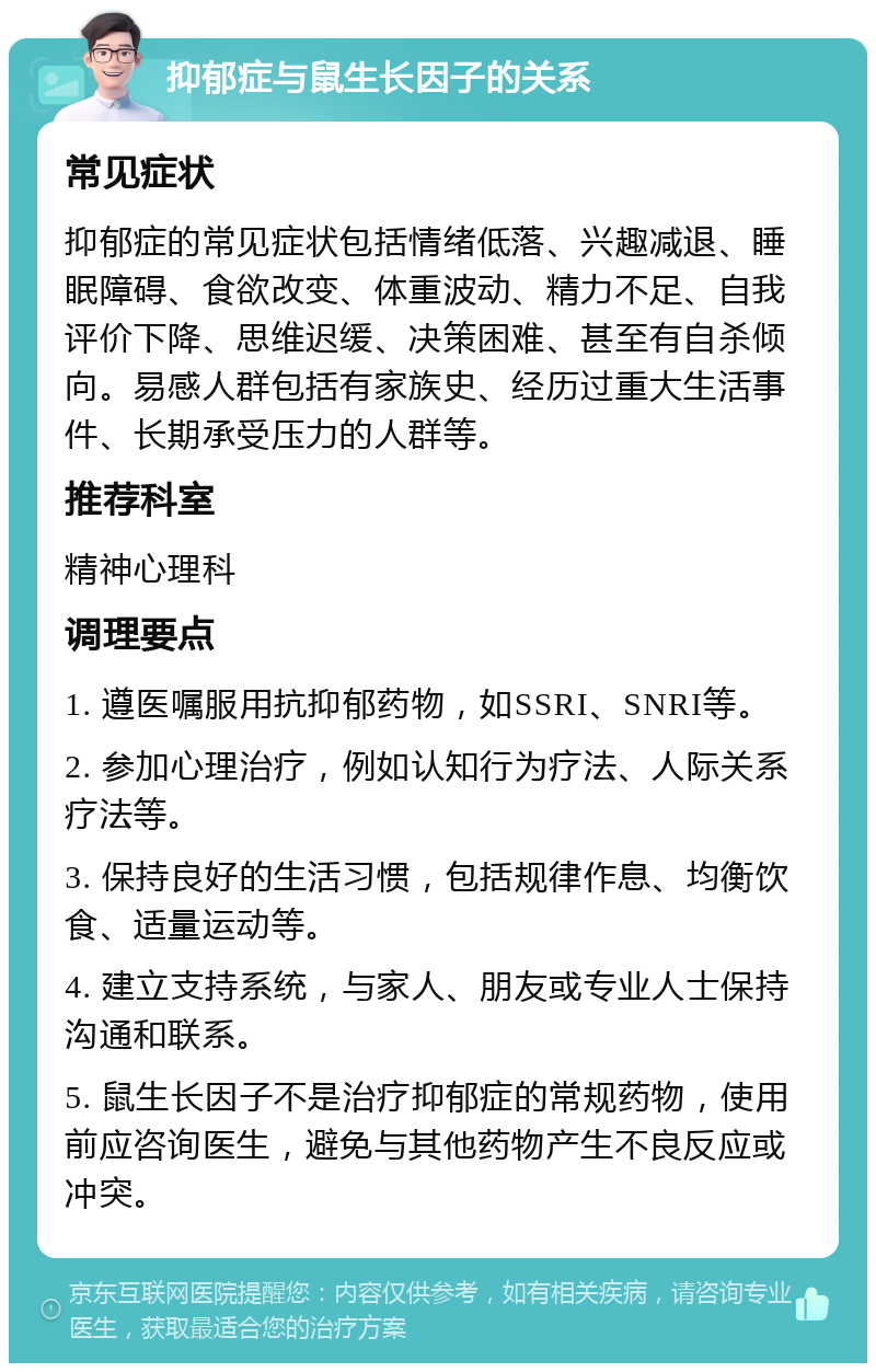 抑郁症与鼠生长因子的关系 常见症状 抑郁症的常见症状包括情绪低落、兴趣减退、睡眠障碍、食欲改变、体重波动、精力不足、自我评价下降、思维迟缓、决策困难、甚至有自杀倾向。易感人群包括有家族史、经历过重大生活事件、长期承受压力的人群等。 推荐科室 精神心理科 调理要点 1. 遵医嘱服用抗抑郁药物，如SSRI、SNRI等。 2. 参加心理治疗，例如认知行为疗法、人际关系疗法等。 3. 保持良好的生活习惯，包括规律作息、均衡饮食、适量运动等。 4. 建立支持系统，与家人、朋友或专业人士保持沟通和联系。 5. 鼠生长因子不是治疗抑郁症的常规药物，使用前应咨询医生，避免与其他药物产生不良反应或冲突。