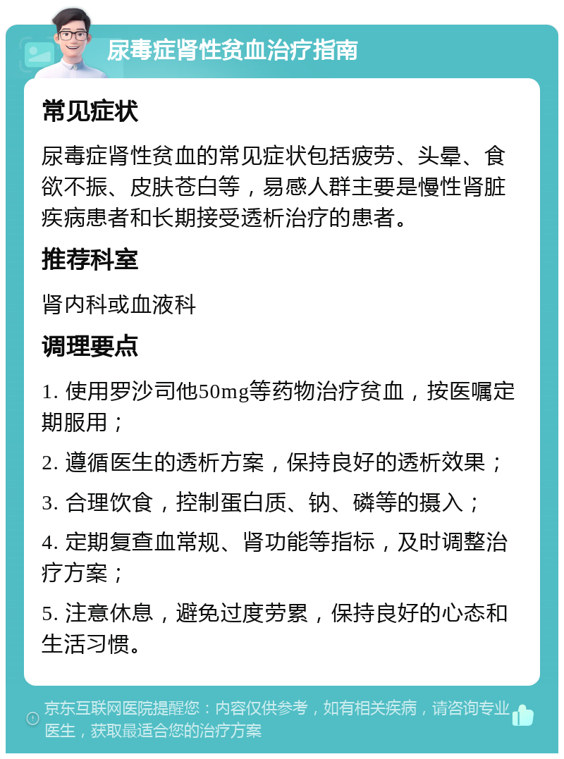 尿毒症肾性贫血治疗指南 常见症状 尿毒症肾性贫血的常见症状包括疲劳、头晕、食欲不振、皮肤苍白等，易感人群主要是慢性肾脏疾病患者和长期接受透析治疗的患者。 推荐科室 肾内科或血液科 调理要点 1. 使用罗沙司他50mg等药物治疗贫血，按医嘱定期服用； 2. 遵循医生的透析方案，保持良好的透析效果； 3. 合理饮食，控制蛋白质、钠、磷等的摄入； 4. 定期复查血常规、肾功能等指标，及时调整治疗方案； 5. 注意休息，避免过度劳累，保持良好的心态和生活习惯。