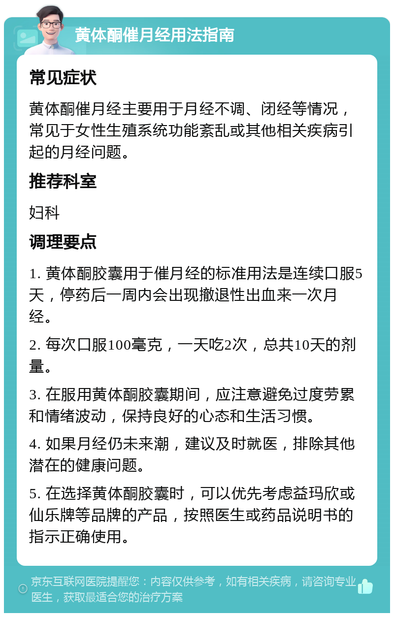 黄体酮催月经用法指南 常见症状 黄体酮催月经主要用于月经不调、闭经等情况，常见于女性生殖系统功能紊乱或其他相关疾病引起的月经问题。 推荐科室 妇科 调理要点 1. 黄体酮胶囊用于催月经的标准用法是连续口服5天，停药后一周内会出现撤退性出血来一次月经。 2. 每次口服100毫克，一天吃2次，总共10天的剂量。 3. 在服用黄体酮胶囊期间，应注意避免过度劳累和情绪波动，保持良好的心态和生活习惯。 4. 如果月经仍未来潮，建议及时就医，排除其他潜在的健康问题。 5. 在选择黄体酮胶囊时，可以优先考虑益玛欣或仙乐牌等品牌的产品，按照医生或药品说明书的指示正确使用。