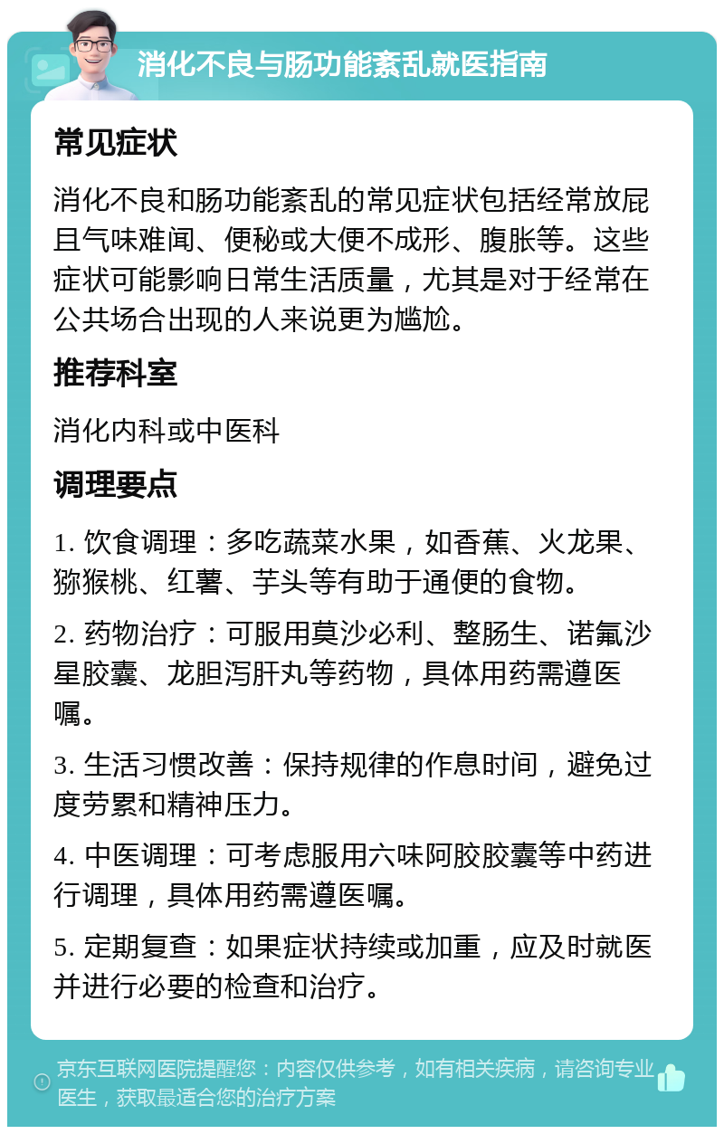 消化不良与肠功能紊乱就医指南 常见症状 消化不良和肠功能紊乱的常见症状包括经常放屁且气味难闻、便秘或大便不成形、腹胀等。这些症状可能影响日常生活质量，尤其是对于经常在公共场合出现的人来说更为尴尬。 推荐科室 消化内科或中医科 调理要点 1. 饮食调理：多吃蔬菜水果，如香蕉、火龙果、猕猴桃、红薯、芋头等有助于通便的食物。 2. 药物治疗：可服用莫沙必利、整肠生、诺氟沙星胶囊、龙胆泻肝丸等药物，具体用药需遵医嘱。 3. 生活习惯改善：保持规律的作息时间，避免过度劳累和精神压力。 4. 中医调理：可考虑服用六味阿胶胶囊等中药进行调理，具体用药需遵医嘱。 5. 定期复查：如果症状持续或加重，应及时就医并进行必要的检查和治疗。